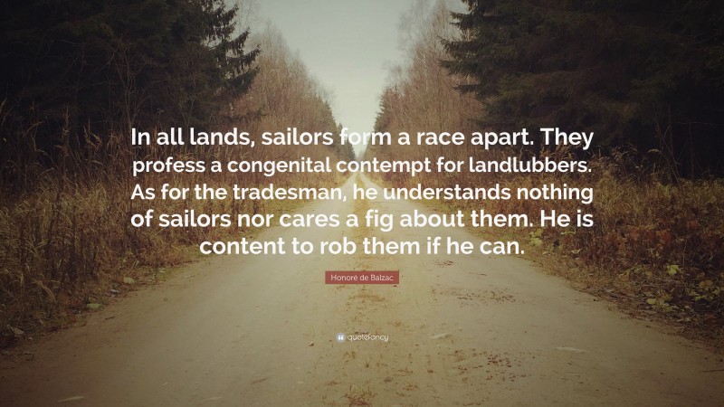 Honoré de Balzac Quote: “In all lands, sailors form a race apart. They profess a congenital contempt for landlubbers. As for the tradesman, he understands nothing of sailors nor cares a fig about them. He is content to rob them if he can.”