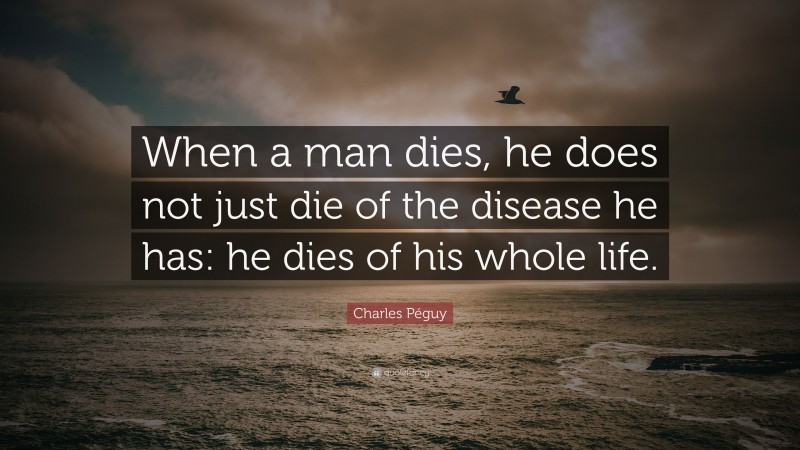 Charles Péguy Quote: “When a man dies, he does not just die of the disease he has: he dies of his whole life.”