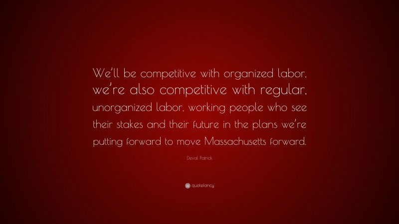 Deval Patrick Quote: “We’ll be competitive with organized labor, we’re also competitive with regular, unorganized labor, working people who see their stakes and their future in the plans we’re putting forward to move Massachusetts forward.”