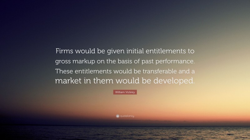 William Vickrey Quote: “Firms would be given initial entitlements to gross markup on the basis of past performance. These entitlements would be transferable and a market in them would be developed.”
