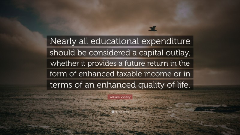 William Vickrey Quote: “Nearly all educational expenditure should be considered a capital outlay, whether it provides a future return in the form of enhanced taxable income or in terms of an enhanced quality of life.”