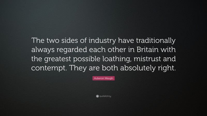 Auberon Waugh Quote: “The two sides of industry have traditionally always regarded each other in Britain with the greatest possible loathing, mistrust and contempt. They are both absolutely right.”