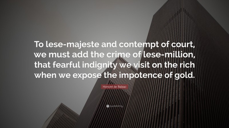 Honoré de Balzac Quote: “To lese-majeste and contempt of court, we must add the crime of lese-million, that fearful indignity we visit on the rich when we expose the impotence of gold.”