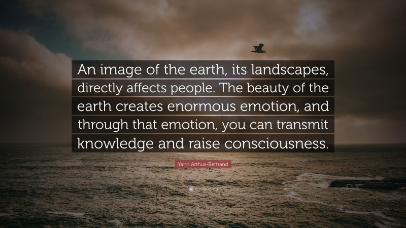 Yann Arthus-Bertrand Quote: “An image of the earth, its landscapes, directly affects people. The beauty of the earth creates enormous emotion, and through that emotion, you can transmit knowledge and raise consciousness.”