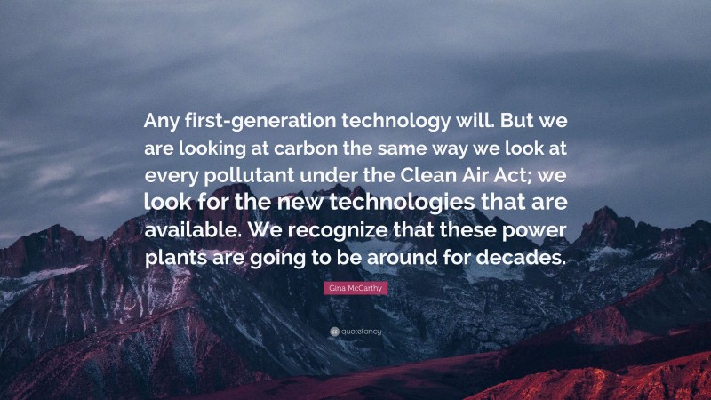 Gina McCarthy Quote: “Any first-generation technology will. But we are looking at carbon the same way we look at every pollutant under the Clean Air Act; we look for the new technologies that are available. We recognize that these power plants are going to be around for decades.”