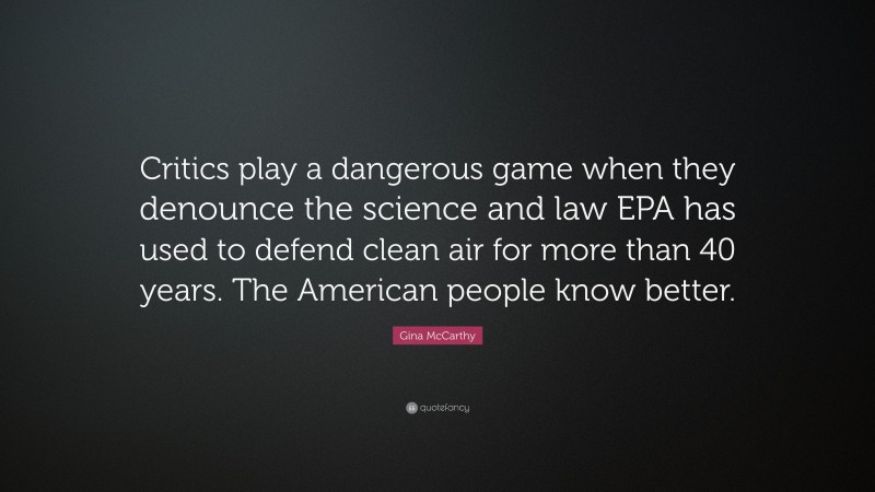 Gina McCarthy Quote: “Critics play a dangerous game when they denounce the science and law EPA has used to defend clean air for more than 40 years. The American people know better.”