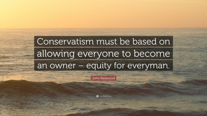 John Redwood Quote: “Conservatism must be based on allowing everyone to become an owner – equity for everyman.”