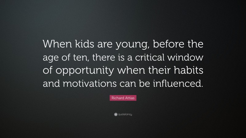 Richard Attias Quote: “When kids are young, before the age of ten, there is a critical window of opportunity when their habits and motivations can be influenced.”