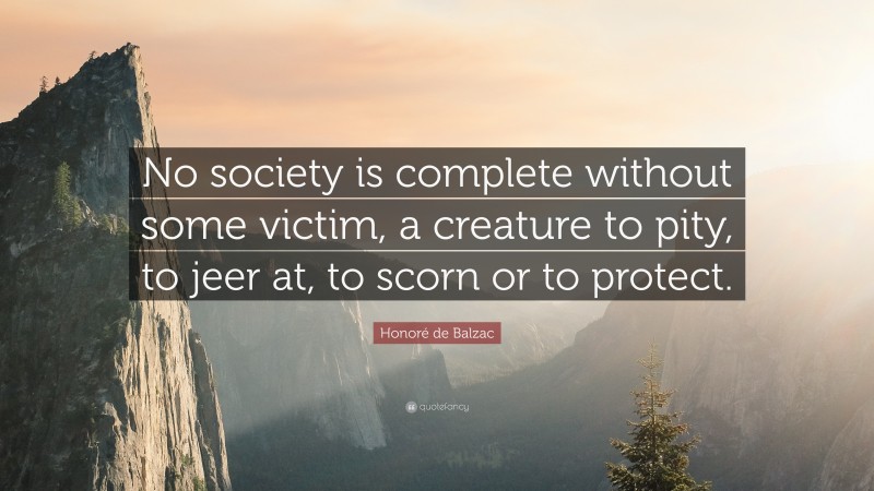 Honoré de Balzac Quote: “No society is complete without some victim, a creature to pity, to jeer at, to scorn or to protect.”
