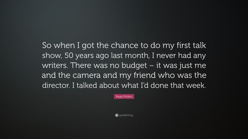 Regis Philbin Quote: “So when I got the chance to do my first talk show, 50 years ago last month, I never had any writers. There was no budget – it was just me and the camera and my friend who was the director. I talked about what I’d done that week.”