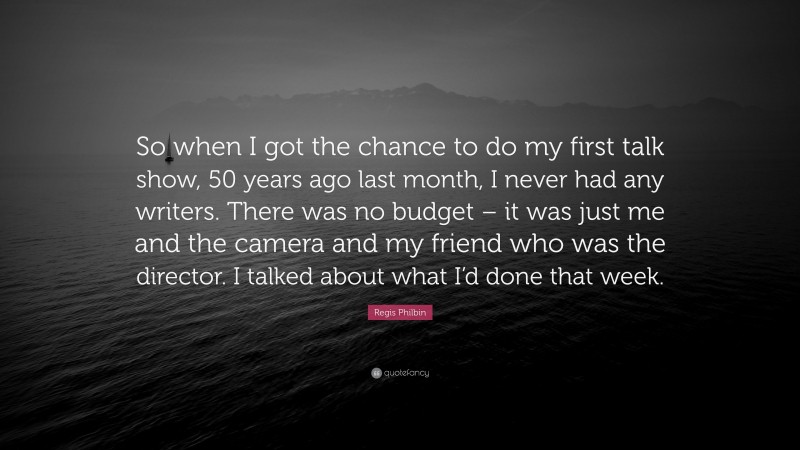 Regis Philbin Quote: “So when I got the chance to do my first talk show, 50 years ago last month, I never had any writers. There was no budget – it was just me and the camera and my friend who was the director. I talked about what I’d done that week.”