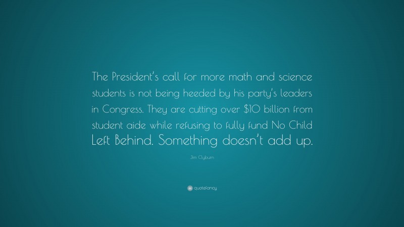 Jim Clyburn Quote: “The President’s call for more math and science students is not being heeded by his party’s leaders in Congress. They are cutting over $10 billion from student aide while refusing to fully fund No Child Left Behind. Something doesn’t add up.”