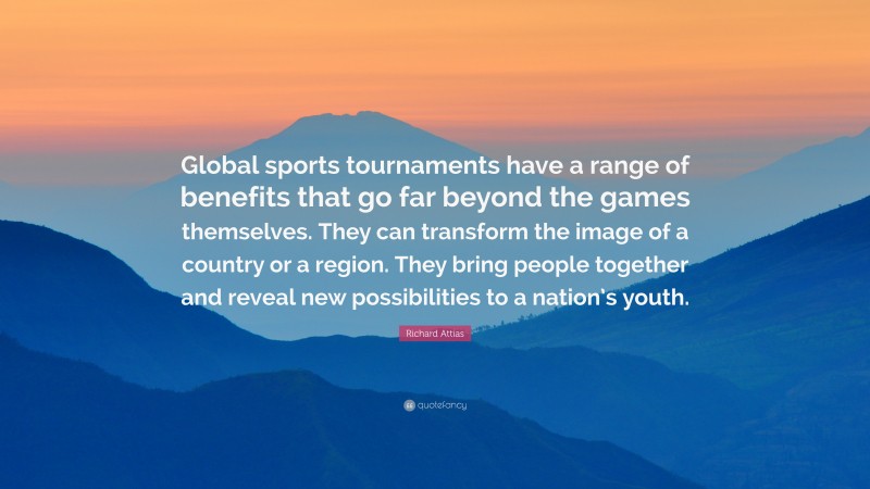 Richard Attias Quote: “Global sports tournaments have a range of benefits that go far beyond the games themselves. They can transform the image of a country or a region. They bring people together and reveal new possibilities to a nation’s youth.”