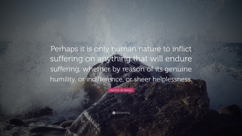 Honoré de Balzac Quote: “Perhaps it is only human nature to inflict suffering on anything that will endure suffering, whether by reason of its genuine humility, or indifference, or sheer helplessness.”