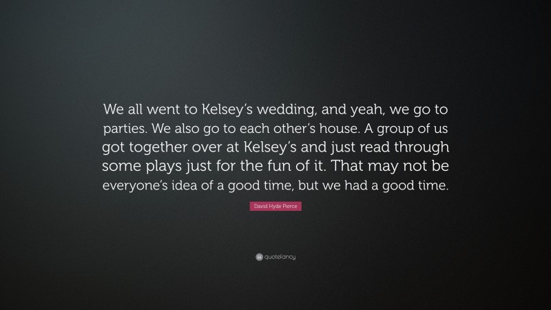 David Hyde Pierce Quote: “We all went to Kelsey’s wedding, and yeah, we go to parties. We also go to each other’s house. A group of us got together over at Kelsey’s and just read through some plays just for the fun of it. That may not be everyone’s idea of a good time, but we had a good time.”