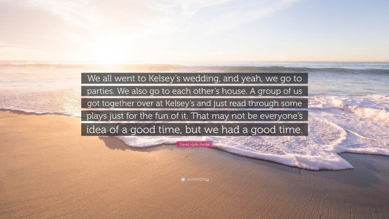 David Hyde Pierce Quote: “We all went to Kelsey’s wedding, and yeah, we go to parties. We also go to each other’s house. A group of us got together over at Kelsey’s and just read through some plays just for the fun of it. That may not be everyone’s idea of a good time, but we had a good time.”