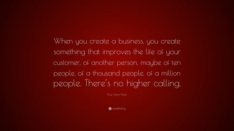 Paul Zane Pilzer Quote: “When you create a business, you create something that improves the life of your customer, of another person, maybe of ten people, of a thousand people, of a million people. There’s no higher calling.”
