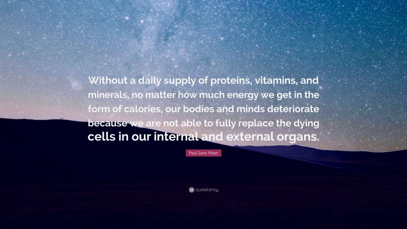 Paul Zane Pilzer Quote: “Without a daily supply of proteins, vitamins, and minerals, no matter how much energy we get in the form of calories, our bodies and minds deteriorate because we are not able to fully replace the dying cells in our internal and external organs.”