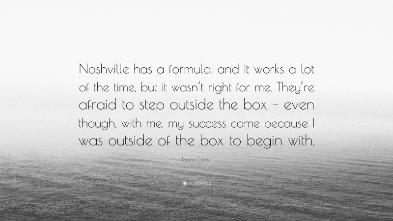 Deana Carter Quote: “Nashville has a formula, and it works a lot of the time, but it wasn’t right for me. They’re afraid to step outside the box – even though, with me, my success came because I was outside of the box to begin with.”