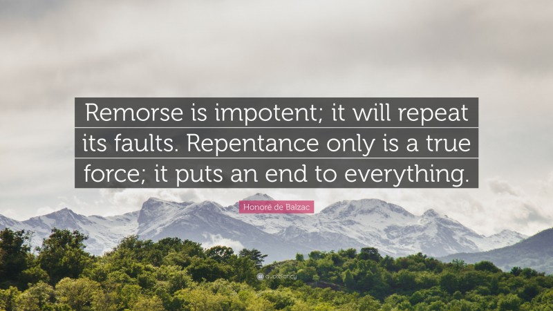 Honoré de Balzac Quote: “Remorse is impotent; it will repeat its faults. Repentance only is a true force; it puts an end to everything.”