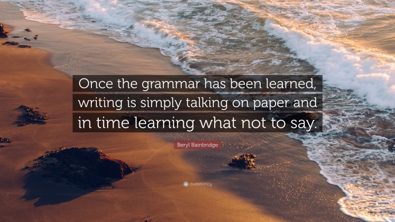 Beryl Bainbridge Quote: “Once the grammar has been learned, writing is simply talking on paper and in time learning what not to say.”