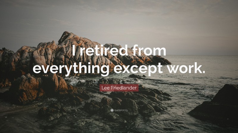 Lee Friedlander Quote: “I retired from everything except work.”