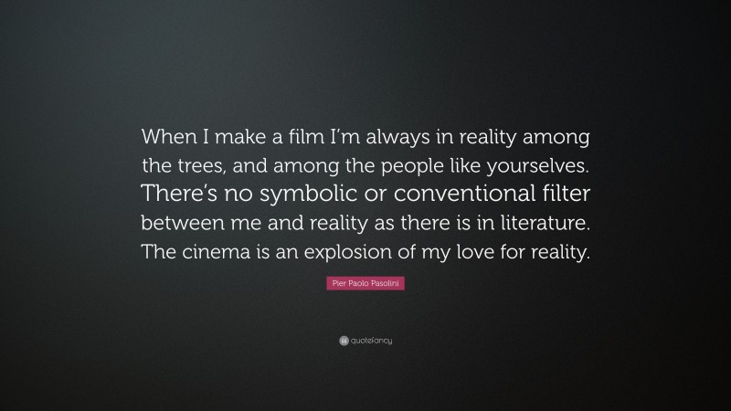 Pier Paolo Pasolini Quote: “When I make a film I’m always in reality among the trees, and among the people like yourselves. There’s no symbolic or conventional filter between me and reality as there is in literature. The cinema is an explosion of my love for reality.”