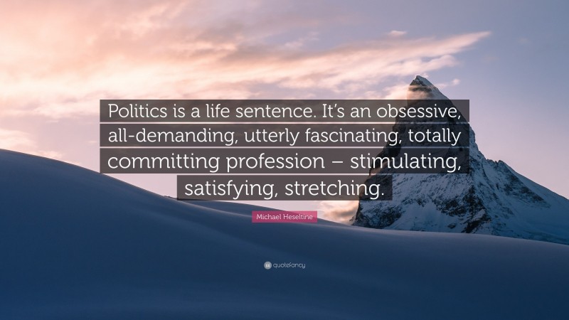 Michael Heseltine Quote: “Politics is a life sentence. It’s an obsessive, all-demanding, utterly fascinating, totally committing profession – stimulating, satisfying, stretching.”