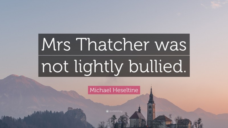 Michael Heseltine Quote: “Mrs Thatcher was not lightly bullied.”