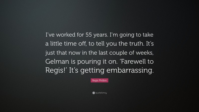 Regis Philbin Quote: “I’ve worked for 55 years. I’m going to take a little time off, to tell you the truth. It’s just that now in the last couple of weeks, Gelman is pouring it on. ‘Farewell to Regis!’ It’s getting embarrassing.”