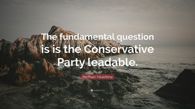 Michael Heseltine Quote: “The fundamental question is is the Conservative Party leadable.”