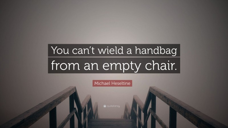Michael Heseltine Quote: “You can’t wield a handbag from an empty chair.”