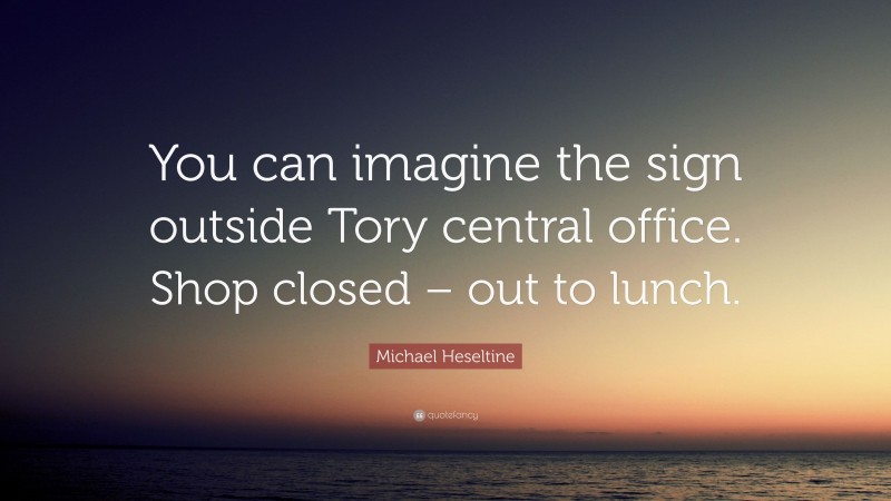 Michael Heseltine Quote: “You can imagine the sign outside Tory central office. Shop closed – out to lunch.”
