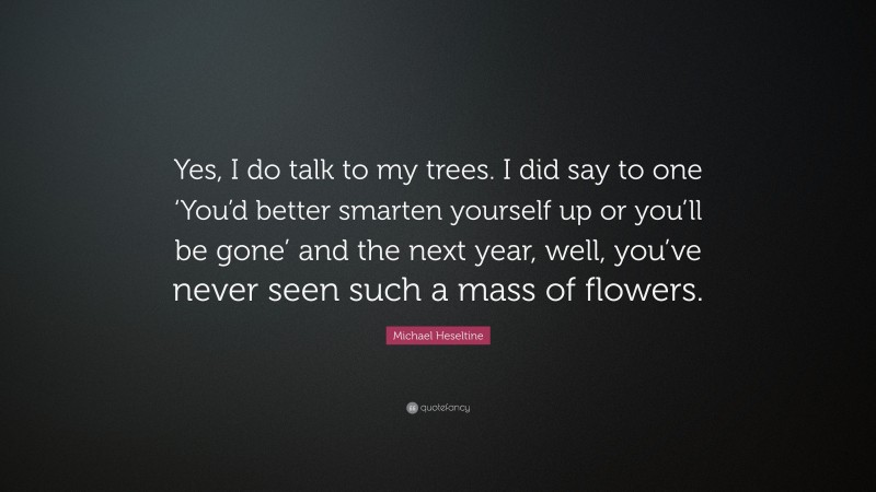 Michael Heseltine Quote: “Yes, I do talk to my trees. I did say to one ‘You’d better smarten yourself up or you’ll be gone’ and the next year, well, you’ve never seen such a mass of flowers.”