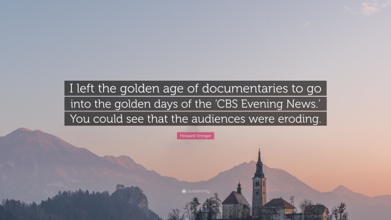 Howard Stringer Quote: “I left the golden age of documentaries to go into the golden days of the ‘CBS Evening News.’ You could see that the audiences were eroding.”