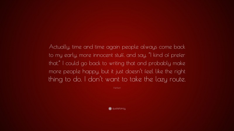 Herbert Quote: “Actually, time and time again people always come back to my early, more innocent stuff, and say, “I kind of prefer that.” I could go back to writing that and probably make more people happy, but it just doesn’t feel like the right thing to do. I don’t want to take the lazy route.”