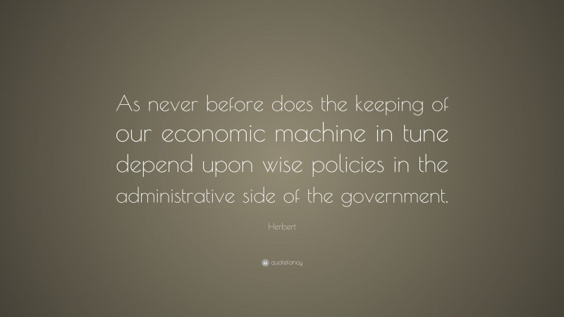 Herbert Quote: “As never before does the keeping of our economic machine in tune depend upon wise policies in the administrative side of the government.”