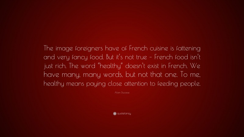 Alain Ducasse Quote: “The image foreigners have of French cuisine is fattening and very fancy food. But it’s not true – French food isn’t just rich. The word “healthy” doesn’t exist in French. We have many, many words, but not that one. To me, healthy means paying close attention to feeding people.”