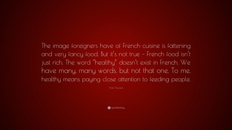 Alain Ducasse Quote: “The image foreigners have of French cuisine is fattening and very fancy food. But it’s not true – French food isn’t just rich. The word “healthy” doesn’t exist in French. We have many, many words, but not that one. To me, healthy means paying close attention to feeding people.”
