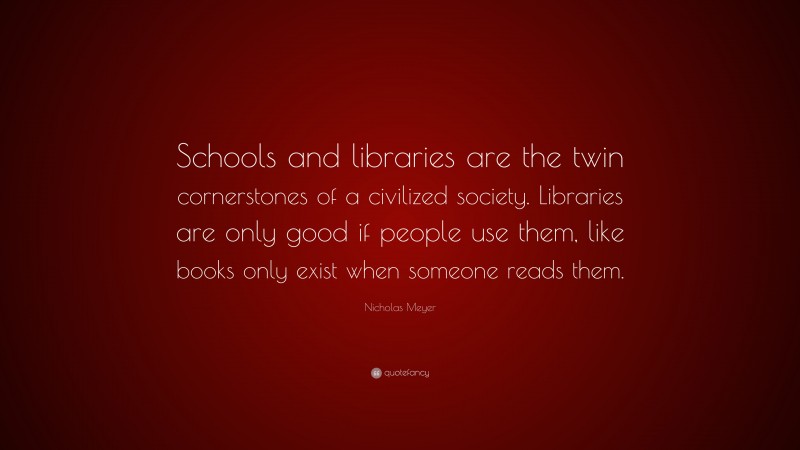 Nicholas Meyer Quote: “Schools and libraries are the twin cornerstones of a civilized society. Libraries are only good if people use them, like books only exist when someone reads them.”