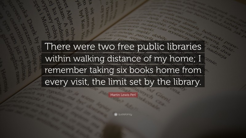 Martin Lewis Perl Quote: “There were two free public libraries within walking distance of my home; I remember taking six books home from every visit, the limit set by the library.”