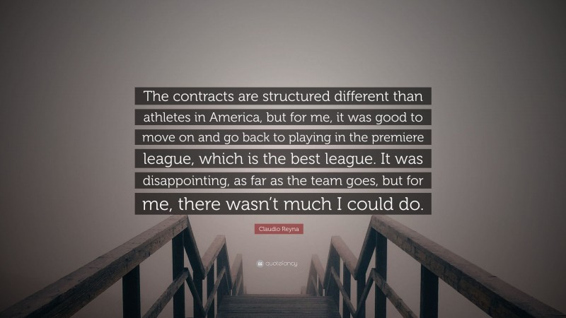 Claudio Reyna Quote: “The contracts are structured different than athletes in America, but for me, it was good to move on and go back to playing in the premiere league, which is the best league. It was disappointing, as far as the team goes, but for me, there wasn’t much I could do.”