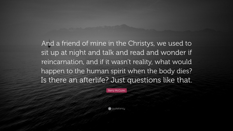 Barry McGuire Quote: “And a friend of mine in the Christys, we used to sit up at night and talk and read and wonder if reincarnation, and if it wasn’t reality, what would happen to the human spirit when the body dies? Is there an afterlife? Just questions like that.”
