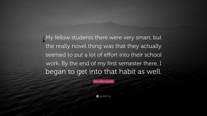 Eric Allin Cornell Quote: “My fellow students there were very smart, but the really novel thing was that they actually seemed to put a lot of effort into their school work. By the end of my first semester there, I began to get into that habit as well.”