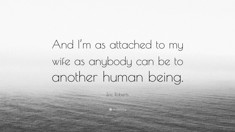 Eric Roberts Quote: “And I’m as attached to my wife as anybody can be to another human being.”