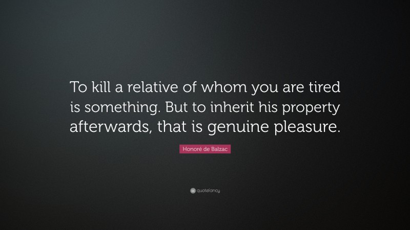 Honoré de Balzac Quote: “To kill a relative of whom you are tired is something. But to inherit his property afterwards, that is genuine pleasure.”