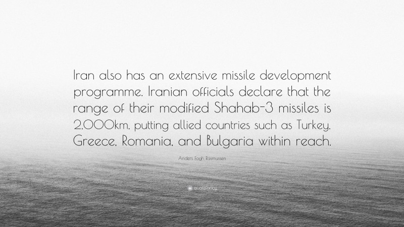 Anders Fogh Rasmussen Quote: “Iran also has an extensive missile development programme. Iranian officials declare that the range of their modified Shahab-3 missiles is 2,000km, putting allied countries such as Turkey, Greece, Romania, and Bulgaria within reach.”