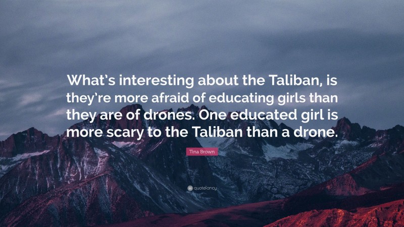 Tina Brown Quote: “What’s interesting about the Taliban, is they’re more afraid of educating girls than they are of drones. One educated girl is more scary to the Taliban than a drone.”
