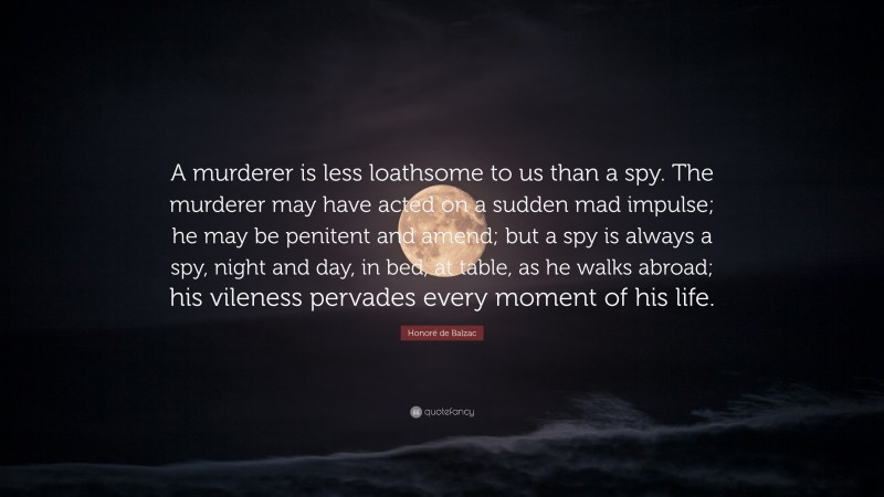Honoré de Balzac Quote: “A murderer is less loathsome to us than a spy. The murderer may have acted on a sudden mad impulse; he may be penitent and amend; but a spy is always a spy, night and day, in bed, at table, as he walks abroad; his vileness pervades every moment of his life.”