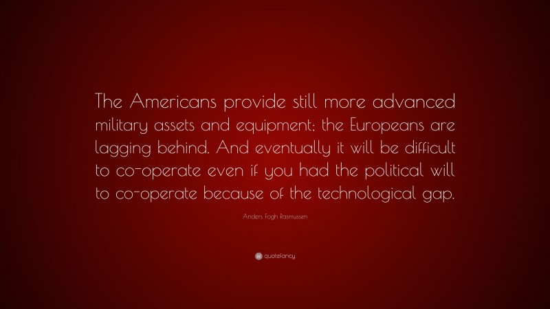 Anders Fogh Rasmussen Quote: “The Americans provide still more advanced military assets and equipment; the Europeans are lagging behind. And eventually it will be difficult to co-operate even if you had the political will to co-operate because of the technological gap.”
